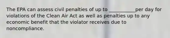 The EPA can assess civil penalties of up to ___________per day for violations of the Clean Air Act as well as penalties up to any economic benefit that the violator receives due to noncompliance.