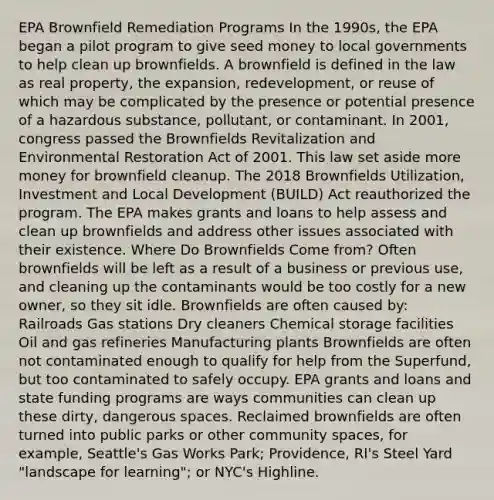 EPA Brownfield Remediation Programs In the 1990s, the EPA began a pilot program to give seed money to local governments to help clean up brownfields. A brownfield is defined in the law as real property, the expansion, redevelopment, or reuse of which may be complicated by the presence or potential presence of a hazardous substance, pollutant, or contaminant. In 2001, congress passed the Brownfields Revitalization and Environmental Restoration Act of 2001. This law set aside more money for brownfield cleanup. The 2018 Brownfields Utilization, Investment and Local Development (BUILD) Act reauthorized the program. The EPA makes grants and loans to help assess and clean up brownfields and address other issues associated with their existence. Where Do Brownfields Come from? Often brownfields will be left as a result of a business or previous use, and cleaning up the contaminants would be too costly for a new owner, so they sit idle. Brownfields are often caused by: Railroads Gas stations Dry cleaners Chemical storage facilities Oil and gas refineries Manufacturing plants Brownfields are often not contaminated enough to qualify for help from the Superfund, but too contaminated to safely occupy. EPA grants and loans and state funding programs are ways communities can clean up these dirty, dangerous spaces. Reclaimed brownfields are often turned into public parks or other community spaces, for example, Seattle's Gas Works Park; Providence, RI's Steel Yard "landscape for learning"; or NYC's Highline.