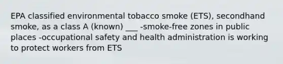 EPA classified environmental tobacco smoke (ETS), secondhand smoke, as a class A (known) ___ -smoke-free zones in public places -<a href='https://www.questionai.com/knowledge/k22QChnMLT-occupational-safety' class='anchor-knowledge'>occupational safety</a> and health administration is working to protect workers from ETS