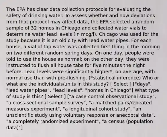 The EPA has clear data collection protocols for evaluating the safety of drinking water. To assess whether and how deviations from that protocol may affect data, the EPA selected a random sample of 32 homes in Chicago and collected water vials to determine water lead levels (in mcg/l). Chicago was used for the study because it is an old city with lead water pipes. For each house, a vial of tap water was collected first thing in the morning on two different random spring days. On one day, people were told to use the house as normal; on the other day, they were instructed to flush all house tabs for five minutes the night before. Lead levels were significantly higher*, on average, with normal use than with pre-flushing. (*statistical inference) Who or what are the individuals/units in this study? [ Select ] ["days", "lead water pipes", "lead levels", "homes in Chicago"] What type of study is this? [ Select ] ["a case-control observational study", "a cross-sectional sample survey", "a matched pairs/repeated measures experiment", "a longitudinal cohort study", "an unscientific study using voluntary response or anecdotal data", "a completely randomized experiment", "a census (population data)"]