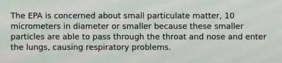 The EPA is concerned about small particulate matter, 10 micrometers in diameter or smaller because these smaller particles are able to pass through the throat and nose and enter the lungs, causing respiratory problems.