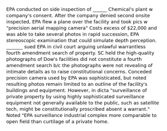 EPA conducted on side inspection of ______ Chemical's plant w company's consent. After the company denied second onsite inspected, EPA flew a plane over the facility and took pics w "precision aerial mapping camera" Costs excess of 22,000 and was able to take several photos in rapid succession, EPA stereoscopic examination that could simulate depth perception. _______ sued EPA in civil court arguing unlawful warrantless fourth amendment search of property. SC held the high-quality photographs of Dow's facilities did not constitute a fourth amendment search b/c the photographs were not revealing of intimate details as to raise constitutional concerns. Conceded precision camera used by EPA was sophisticated, but noted resulting photos remain limited to an outline of the facility's buildings and equipment. However, in dicta "surveillance of private property by using highly sophisticated surveillance equipment not generally available to the public, such as satellite tech, might be constitutionally proscribed absent a warrant." Noted "EPA surveillance industrial complex more comparable to open field than curtilage of a private home.