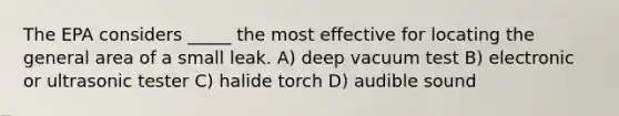 The EPA considers _____ the most effective for locating the general area of a small leak. A) deep vacuum test B) electronic or ultrasonic tester C) halide torch D) audible sound