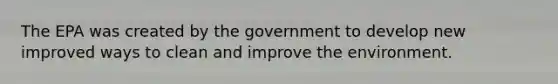 The EPA was created by the government to develop new improved ways to clean and improve the environment.