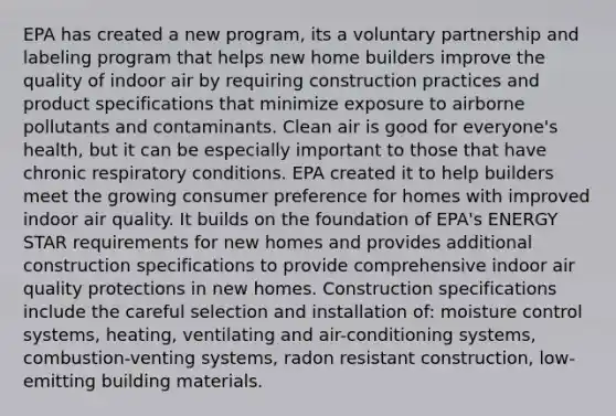 EPA has created a new program, its a voluntary partnership and labeling program that helps new home builders improve the quality of indoor air by requiring construction practices and product specifications that minimize exposure to airborne pollutants and contaminants. Clean air is good for everyone's health, but it can be especially important to those that have chronic respiratory conditions. EPA created it to help builders meet the growing consumer preference for homes with improved indoor air quality. It builds on the foundation of EPA's ENERGY STAR requirements for new homes and provides additional construction specifications to provide comprehensive indoor air quality protections in new homes. Construction specifications include the careful selection and installation of: moisture control systems, heating, ventilating and air-conditioning systems, combustion-venting systems, radon resistant construction, low-emitting building materials.