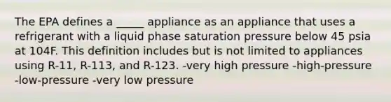 The EPA defines a _____ appliance as an appliance that uses a refrigerant with a liquid phase saturation pressure below 45 psia at 104F. This definition includes but is not limited to appliances using R-11, R-113, and R-123. -very high pressure -high-pressure -low-pressure -very low pressure