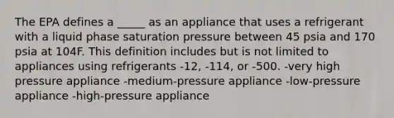 The EPA defines a _____ as an appliance that uses a refrigerant with a liquid phase saturation pressure between 45 psia and 170 psia at 104F. This definition includes but is not limited to appliances using refrigerants -12, -114, or -500. -very high pressure appliance -medium-pressure appliance -low-pressure appliance -high-pressure appliance