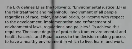 The EPA defines EJ as the following: "Environmental justice (EJ) is the fair treatment and meaningful involvement of all people regardless of race, color, national origin, or income with respect to the development, implementation and enforcement of environmental laws, regulations and policies." To achieve this requires: The same degree of protection from environmental and health hazards, and Equal access to the decision-making process to have a healthy environment in which to live, learn, and work.