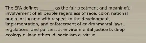 The EPA defines _______ as the fair treatment and meaningful involvement of all people regardless of race, color, national origin, or income with respect to the development, implementation, and enforcement of environmental laws, regulations, and policies. a. environmental justice b. deep ecology c. land ethics. d. socialism e. virtue