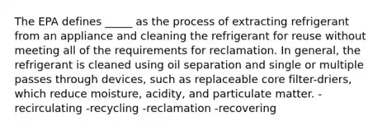 The EPA defines _____ as the process of extracting refrigerant from an appliance and cleaning the refrigerant for reuse without meeting all of the requirements for reclamation. In general, the refrigerant is cleaned using oil separation and single or multiple passes through devices, such as replaceable core filter-driers, which reduce moisture, acidity, and particulate matter. -recirculating -recycling -reclamation -recovering