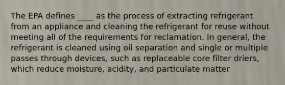 The EPA defines ____ as the process of extracting refrigerant from an appliance and cleaning the refrigerant for reuse without meeting all of the requirements for reclamation. In general, the refrigerant is cleaned using oil separation and single or multiple passes through devices, such as replaceable core filter driers, which reduce moisture, acidity, and particulate matter