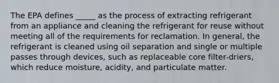 The EPA defines _____ as the process of extracting refrigerant from an appliance and cleaning the refrigerant for reuse without meeting all of the requirements for reclamation. In general, the refrigerant is cleaned using oil separation and single or multiple passes through devices, such as replaceable core filter-driers, which reduce moisture, acidity, and particulate matter.