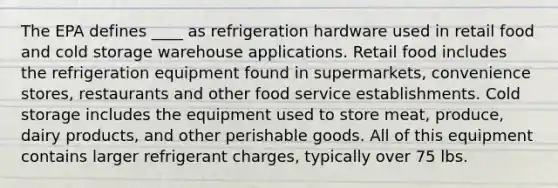 The EPA defines ____ as refrigeration hardware used in retail food and cold storage warehouse applications. Retail food includes the refrigeration equipment found in supermarkets, convenience stores, restaurants and other food service establishments. Cold storage includes the equipment used to store meat, produce, dairy products, and other perishable goods. All of this equipment contains larger refrigerant charges, typically over 75 lbs.