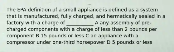 The EPA definition of a small appliance is defined as a system that is manufactured, fully charged, and hermetically sealed in a factory with a charge of ___________ A any assembly of pre-charged components with a charge of <a href='https://www.questionai.com/knowledge/k7BtlYpAMX-less-than' class='anchor-knowledge'>less than</a> 2 pounds per component B 15 pounds or less C an appliance with a compressor under one-third horsepower D 5 pounds or less