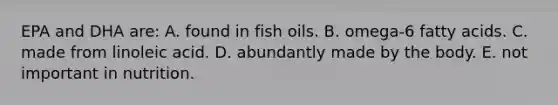 EPA and DHA are: A. found in fish oils. B. omega-6 fatty acids. C. made from linoleic acid. D. abundantly made by the body. E. not important in nutrition.