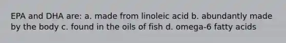 EPA and DHA are: a. made from linoleic acid b. abundantly made by the body c. found in the oils of fish d. omega-6 fatty acids