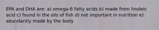 EPA and DHA are: a) omega-6 fatty acids b) made from linoleic acid c) found in the oils of fish d) not important in nutrition e) abundantly made by the body