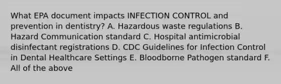 What EPA document impacts INFECTION CONTROL and prevention in dentistry? A. Hazardous waste regulations B. Hazard Communication standard C. Hospital antimicrobial disinfectant registrations D. CDC Guidelines for Infection Control in Dental Healthcare Settings E. Bloodborne Pathogen standard F. All of the above