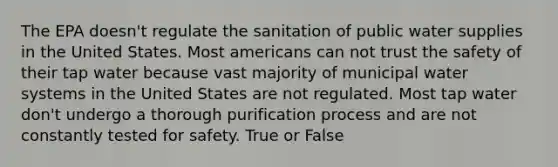 The EPA doesn't regulate the sanitation of public water supplies in the United States. Most americans can not trust the safety of their tap water because vast majority of municipal water systems in the United States are not regulated. Most tap water don't undergo a thorough purification process and are not constantly tested for safety. True or False