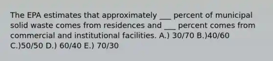 The EPA estimates that approximately ___ percent of municipal solid waste comes from residences and ___ percent comes from commercial and institutional facilities. A.) 30/70 B.)40/60 C.)50/50 D.) 60/40 E.) 70/30