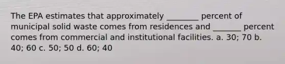 The EPA estimates that approximately ________ percent of municipal solid waste comes from residences and _______ percent comes from commercial and institutional facilities. a. 30; 70 b. 40; 60 c. 50; 50 d. 60; 40