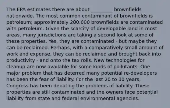 The EPA estimates there are about _________ brownfields nationwide. The most common contaminant of brownfields is petroleum; approximately 200,000 brownfields are contaminated with petroleum. Given the scarcity of developable land in most areas, many jurisdictions are taking a second look at some of these properties. Yes, they are contaminated - but maybe they can be reclaimed. Perhaps, with a comparatively small amount of work and expense, they can be reclaimed and brought back into productivity - and onto the tax rolls. New technologies for cleanup are now available for some kinds of pollutants. One major problem that has deterred many potential re-developers has been the fear of liability. For the last 20 to 30 years, Congress has been debating the problems of liability. These properties are still contaminated and the owners face potential liability from state and federal environmental agencies.