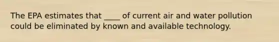 The EPA estimates that ____ of current air and water pollution could be eliminated by known and available technology.