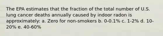 The EPA estimates that the fraction of the total number of U.S. lung cancer deaths annually caused by indoor radon is approximately: a. Zero for non-smokers b. 0-0.1% c. 1-2% d. 10-20% e. 40-60%