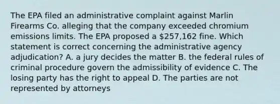 The EPA filed an administrative complaint against Marlin Firearms Co. alleging that the company exceeded chromium emissions limits. The EPA proposed a 257,162 fine. Which statement is correct concerning the administrative agency adjudication? A. a jury decides the matter B. the federal rules of criminal procedure govern the admissibility of evidence C. The losing party has the right to appeal D. The parties are not represented by attorneys