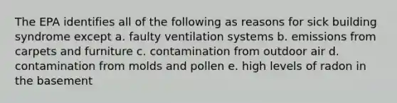 The EPA identifies all of the following as reasons for sick building syndrome except a. faulty ventilation systems b. emissions from carpets and furniture c. contamination from outdoor air d. contamination from molds and pollen e. high levels of radon in the basement