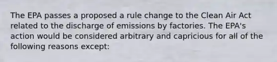 The EPA passes a proposed a rule change to the Clean Air Act related to the discharge of emissions by factories. The EPA's action would be considered arbitrary and capricious for all of the following reasons except: