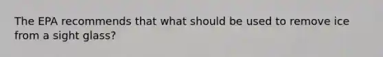 The EPA recommends that what should be used to remove ice from a sight glass?