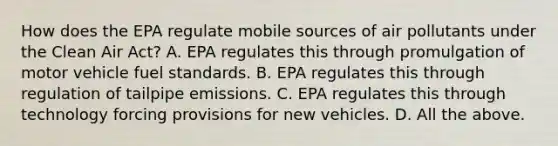 How does the EPA regulate mobile sources of air pollutants under the Clean Air Act? A. EPA regulates this through promulgation of motor vehicle fuel standards. B. EPA regulates this through regulation of tailpipe emissions. C. EPA regulates this through technology forcing provisions for new vehicles. D. All the above.