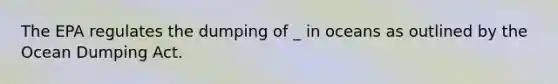 The EPA regulates the dumping of _ in oceans as outlined by the Ocean Dumping Act.