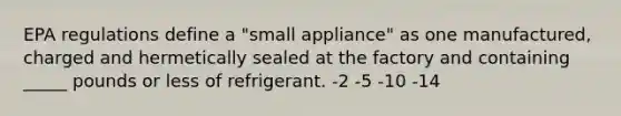 EPA regulations define a "small appliance" as one manufactured, charged and hermetically sealed at the factory and containing _____ pounds or less of refrigerant. -2 -5 -10 -14