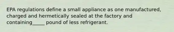 EPA regulations define a small appliance as one manufactured, charged and hermetically sealed at the factory and containing_____ pound of less refrigerant.