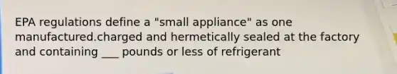 EPA regulations define a "small appliance" as one manufactured.charged and hermetically sealed at the factory and containing ___ pounds or less of refrigerant