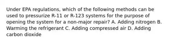 Under EPA regulations, which of the following methods can be used to pressurize R-11 or R-123 systems for the purpose of opening the system for a non-major repair? A. Adding nitrogen B. Warming the refrigerant C. Adding compressed air D. Adding carbon dioxide