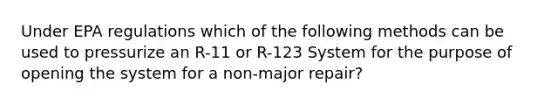 Under EPA regulations which of the following methods can be used to pressurize an R-11 or R-123 System for the purpose of opening the system for a non-major repair?