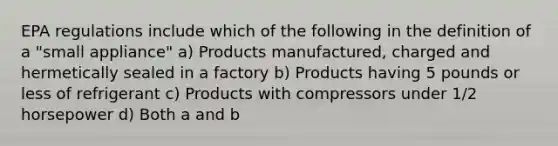 EPA regulations include which of the following in the definition of a "small appliance" a) Products manufactured, charged and hermetically sealed in a factory b) Products having 5 pounds or less of refrigerant c) Products with compressors under 1/2 horsepower d) Both a and b