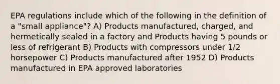 EPA regulations include which of the following in the definition of a "small appliance"? A) Products manufactured, charged, and hermetically sealed in a factory and Products having 5 pounds or less of refrigerant B) Products with compressors under 1/2 horsepower C) Products manufactured after 1952 D) Products manufactured in EPA approved laboratories