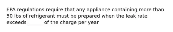 EPA regulations require that any appliance containing more than 50 lbs of refrigerant must be prepared when the leak rate exceeds ______ of the charge per year