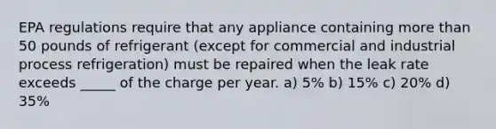 EPA regulations require that any appliance containing more than 50 pounds of refrigerant (except for commercial and industrial process refrigeration) must be repaired when the leak rate exceeds _____ of the charge per year. a) 5% b) 15% c) 20% d) 35%