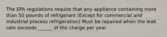 The EPA regulations require that any appliance containing more than 50 pounds of refrigerant (Except for commercial and industrial process refrigeration) Must be repaired when the leak rate exceeds ______ of the charge per year