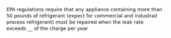 EPA regulations require that any appliance containing more than 50 pounds of refrigerant (expect for commercial and industrail process refrigerant) must be repaired when the leak rate exceeds __ of the charge per year