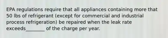 EPA regulations require that all appliances containing more that 50 lbs of refrigerant (except for commercial and industrial process refrigeration) be repaired when the leak rate exceeds________ of the charge per year.