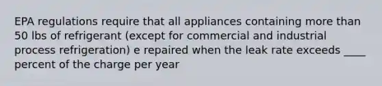 EPA regulations require that all appliances containing more than 50 lbs of refrigerant (except for commercial and industrial process refrigeration) e repaired when the leak rate exceeds ____ percent of the charge per year