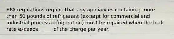 EPA regulations require that any appliances containing more than 50 pounds of refrigerant (excerpt for commercial and industrial process refrigeration) must be repaired when the leak rate exceeds _____ of the charge per year.