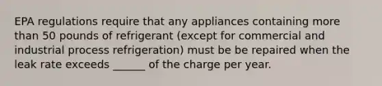 EPA regulations require that any appliances containing more than 50 pounds of refrigerant (except for commercial and industrial process refrigeration) must be be repaired when the leak rate exceeds ______ of the charge per year.