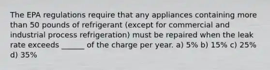 The EPA regulations require that any appliances containing more than 50 pounds of refrigerant (except for commercial and industrial process refrigeration) must be repaired when the leak rate exceeds ______ of the charge per year. a) 5% b) 15% c) 25% d) 35%